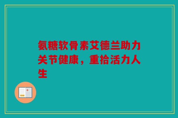氨糖软骨素艾德兰助力关节健康,重拾活力人生 氨糖软骨素艾德兰助力关节健康,重拾活力人生