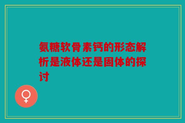 氨糖软骨素钙的形态解析是液体还是固体的探讨 氨糖软骨素钙的形态解析是液体还是固体的探讨