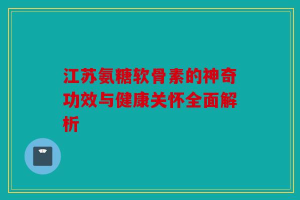 江苏氨糖软骨素的神奇功效与健康关怀全面解析 江苏氨糖软骨素的神奇功效与健康关怀全面解析