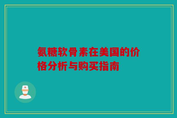 氨糖软骨素在美国的价格分析与购买指南