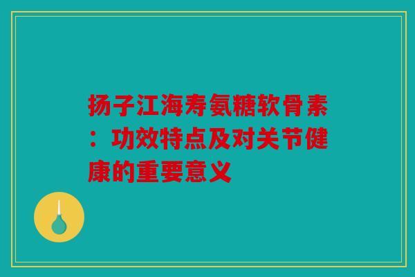 扬子江海寿氨糖软骨素:功效特点及对关节健康的重要意义 扬子江海寿氨糖软骨素:功效特点及对关节健康的重要意义