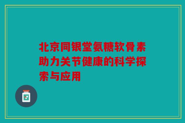 北京同银堂氨糖软骨素助力关节健康的科学探索与应用 北京同银堂氨糖软骨素助力关节健康的科学探索与应用