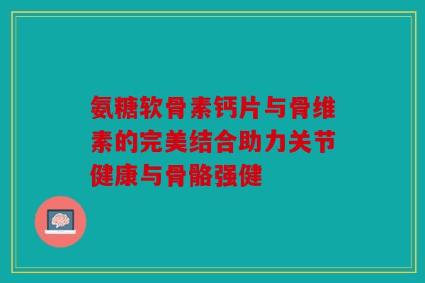 氨糖软骨素钙片与骨维素的完美结合助力关节健康与骨骼强健