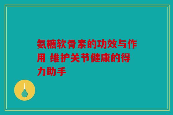 氨糖软骨素的功效与作用 维护关节健康的得力助手