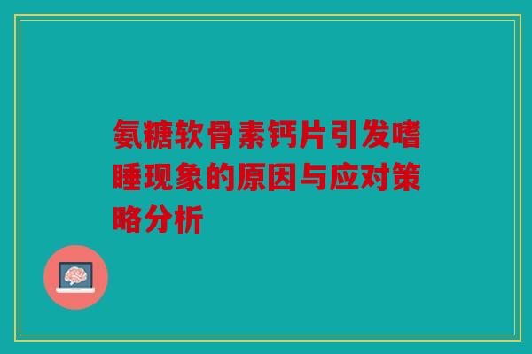 氨糖软骨素钙片引发嗜睡现象的原因与应对策略分析 氨糖软骨素钙片引发嗜睡现象的原因与应对策略分析