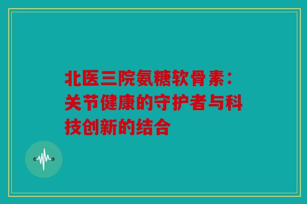 北医三院氨糖软骨素:关节健康的守护者与科技创新的结合 北医三院氨糖软骨素:关节健康的守护者与科技创新的结合