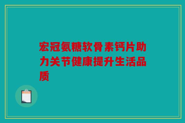 宏冠氨糖软骨素钙片助力关节健康提升生活品质 宏冠氨糖软骨素钙片助力关节健康提升生活品质