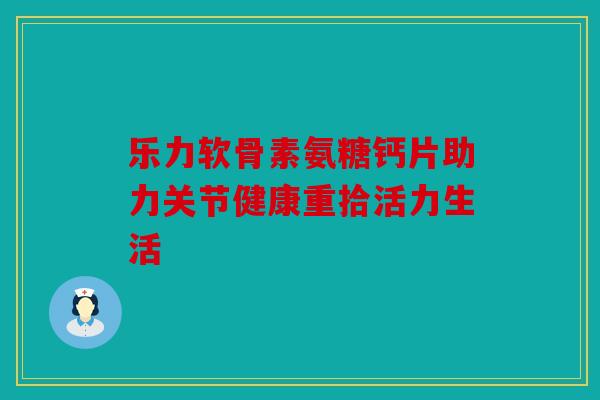 乐力软骨素氨糖钙片助力关节健康重拾活力生活 乐力软骨素氨糖钙片助力关节健康重拾活力生活