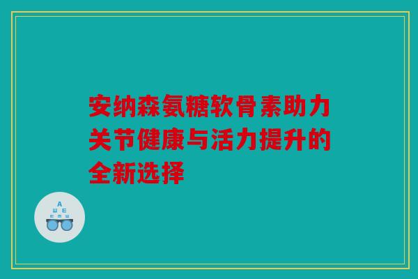 安纳森氨糖软骨素助力关节健康与活力提升的全新选择 安纳森氨糖软骨素助力关节健康与活力提升的全新选择
