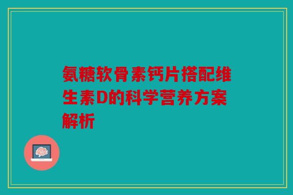 氨糖软骨素钙片搭配维生素D的科学营养方案解析