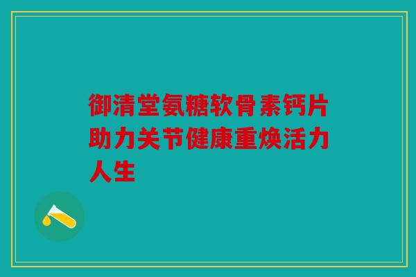 御清堂氨糖软骨素钙片助力关节健康重焕活力人生 御清堂氨糖软骨素钙片助力关节健康重焕活力人生