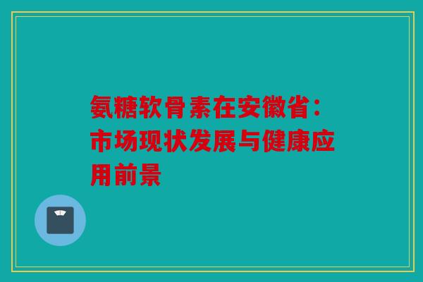 氨糖软骨素在安徽省：市场现状发展与健康应用前景