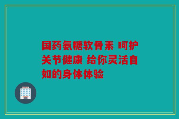 国药氨糖软骨素 呵护关节健康 给你灵活自如的身体体验 国药氨糖软骨素 呵护关节健康 给你灵活自如的身体体验