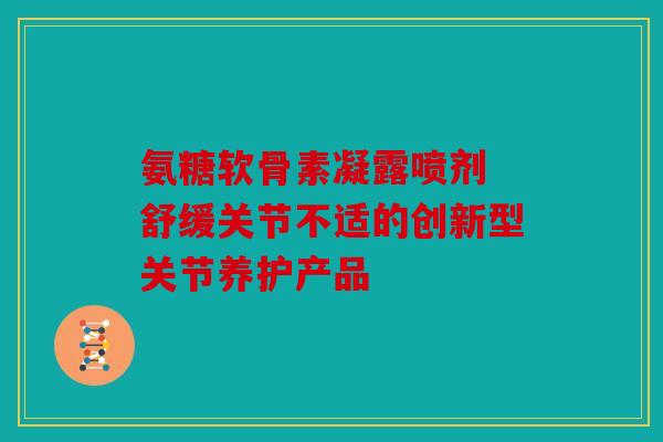 氨糖软骨素凝露喷剂 舒缓关节不适的创新型关节养护产品 氨糖软骨素凝露喷剂 舒缓关节不适的创新型关节养护产品
