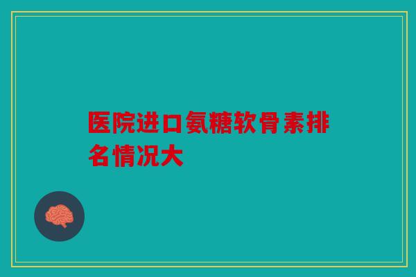 医院进口氨糖软骨素排名情况大 医院进口氨糖软骨素排名情况大
