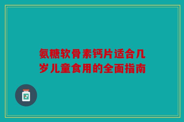 氨糖软骨素钙片适合几岁儿童食用的全面指南 氨糖软骨素钙片适合几岁儿童食用的全面指南