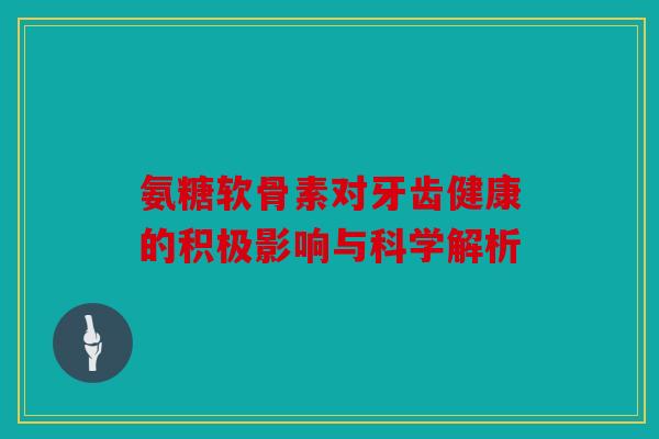 氨糖软骨素对牙齿健康的积极影响与科学解析