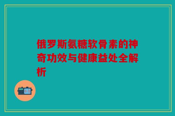俄罗斯氨糖软骨素的神奇功效与健康益处全解析