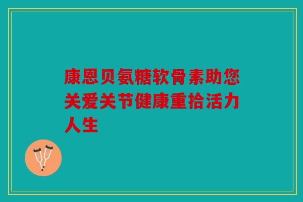 康恩贝氨糖软骨素助您关爱关节健康重拾活力人生 康恩贝氨糖软骨素助您关爱关节健康重拾活力人生