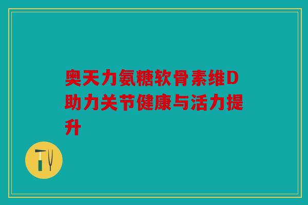 奥天力氨糖软骨素维D助力关节健康与活力提升 奥天力氨糖软骨素维D助力关节健康与活力提升