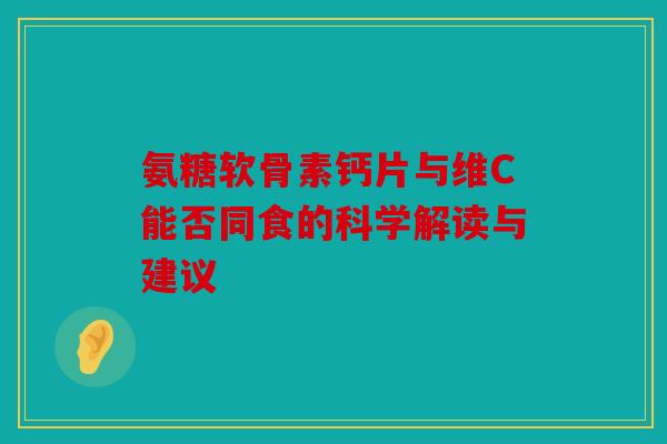 氨糖软骨素钙片与维C能否同食的科学解读与建议 氨糖软骨素钙片与维C能否同食的科学解读与建议