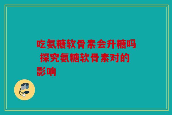 吃氨糖软骨素会升糖吗 探究氨糖软骨素对的影响