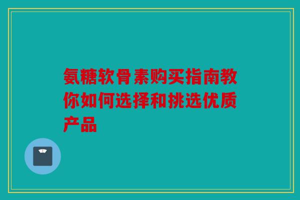 氨糖软骨素购买指南教你如何选择和挑选优质产品 氨糖软骨素购买指南教你如何选择和挑选优质产品