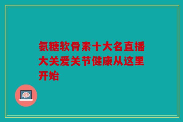 氨糖软骨素十大名直播大关爱关节健康从这里开始 氨糖软骨素十大名直播大关爱关节健康从这里开始