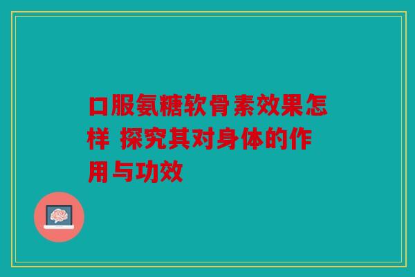 口服氨糖软骨素效果怎样 探究其对身体的作用与功效 口服氨糖软骨素效果怎样 探究其对身体的作用与功效