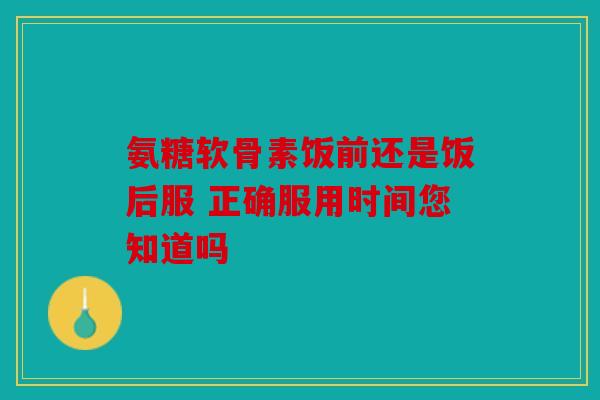 氨糖软骨素饭前还是饭后服 正确服用时间您知道吗