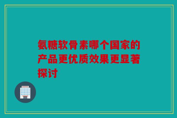 氨糖软骨素哪个国家的产品更优质效果更显著探讨 氨糖软骨素哪个国家的产品更优质效果更显著探讨