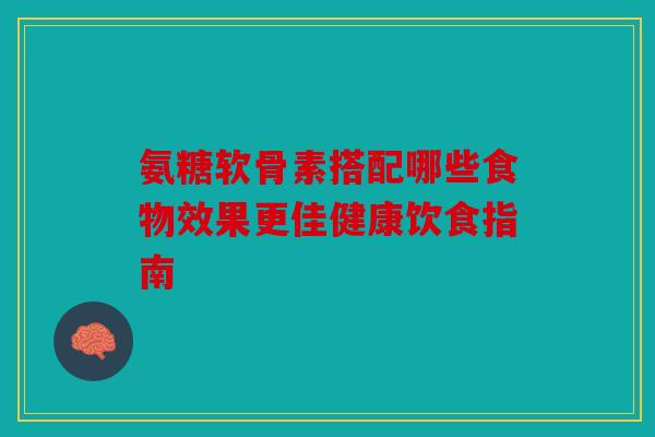氨糖软骨素搭配哪些食物效果更佳健康饮食指南 氨糖软骨素搭配哪些食物效果更佳健康饮食指南