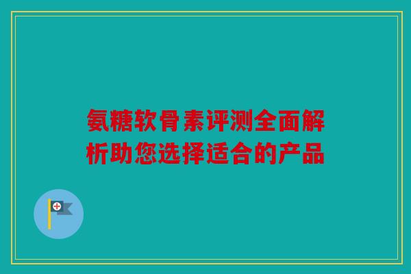 氨糖软骨素评测全面解析助您选择适合的产品