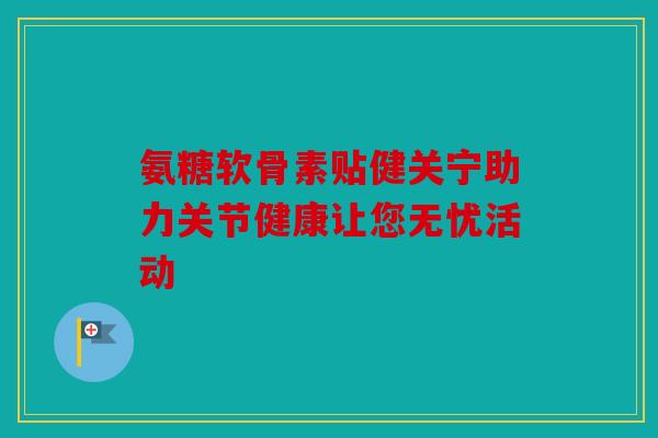 氨糖软骨素贴健关宁助力关节健康让您无忧活动