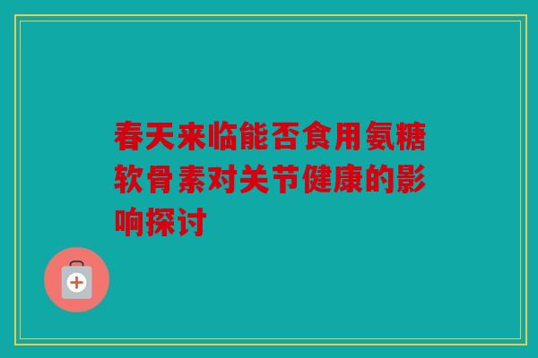 春天来临能否食用氨糖软骨素对关节健康的影响探讨 春天来临能否食用氨糖软骨素对关节健康的影响探讨
