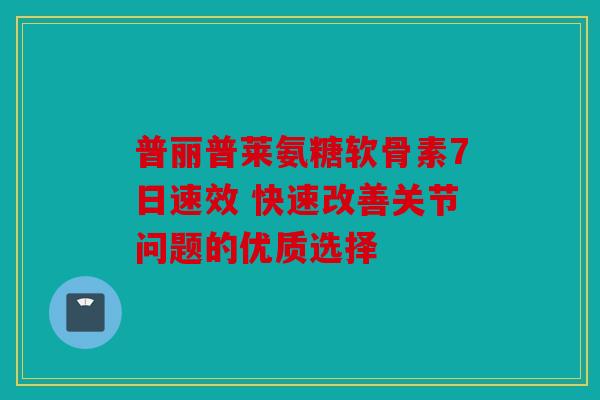 普丽普莱氨糖软骨素7日速效 快速改善关节问题的优质选择 普丽普莱氨糖软骨素7日速效 快速改善关节问题的优质选择
