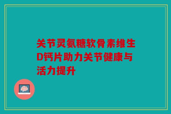 关节灵氨糖软骨素维生D钙片助力关节健康与活力提升 关节灵氨糖软骨素维生D钙片助力关节健康与活力提升