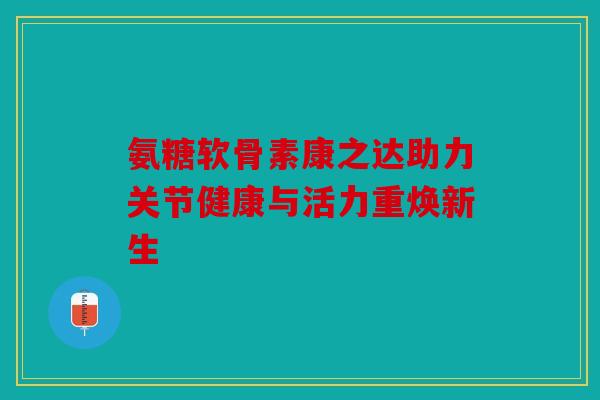 氨糖软骨素康之达助力关节健康与活力重焕新生 氨糖软骨素康之达助力关节健康与活力重焕新生
