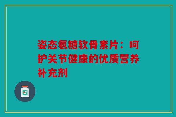 姿态氨糖软骨素片:呵护关节健康的优质营养补充剂 姿态氨糖软骨素片:呵护关节健康的优质营养补充剂