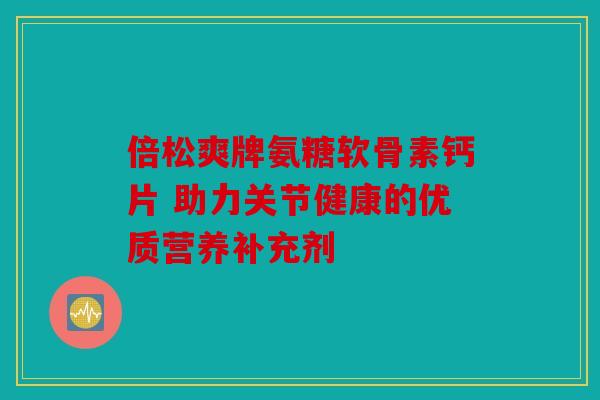 倍松爽牌氨糖软骨素钙片 助力关节健康的优质营养补充剂