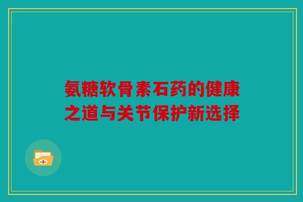 氨糖软骨素石药的健康之道与关节保护新选择 氨糖软骨素石药的健康之道与关节保护新选择