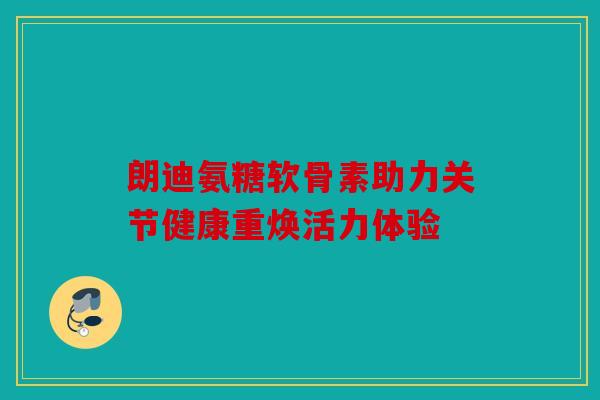 朗迪氨糖软骨素助力关节健康重焕活力体验 朗迪氨糖软骨素助力关节健康重焕活力体验