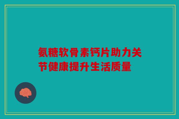 氨糖软骨素钙片助力关节健康提升生活质量 氨糖软骨素钙片助力关节健康提升生活质量