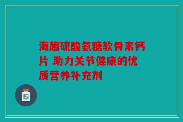 海趣硫酸氨糖软骨素钙片 助力关节健康的优质营养补充剂 海趣硫酸氨糖软骨素钙片 助力关节健康的优质营养补充剂