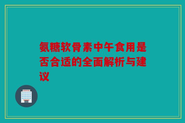 氨糖软骨素中午食用是否合适的全面解析与建议 氨糖软骨素中午食用是否合适的全面解析与建议