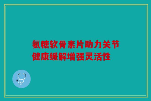 氨糖软骨素片助力关节健康缓解增强灵活性 氨糖软骨素片助力关节健康缓解增强灵活性