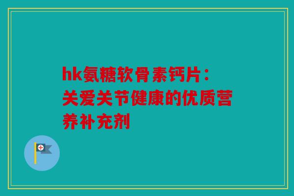 hk氨糖软骨素钙片:关爱关节健康的优质营养补充剂 hk氨糖软骨素钙片:关爱关节健康的优质营养补充剂