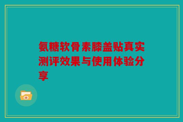 氨糖软骨素膝盖贴真实测评效果与使用体验分享