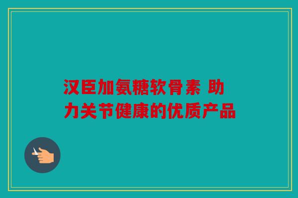 汉臣加氨糖软骨素 助力关节健康的优质产品
