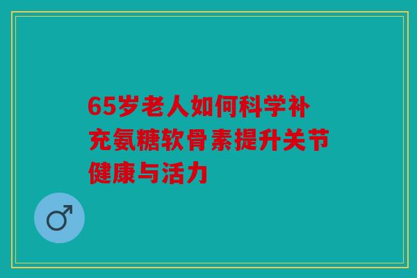 65岁老人如何科学补充氨糖软骨素提升关节健康与活力